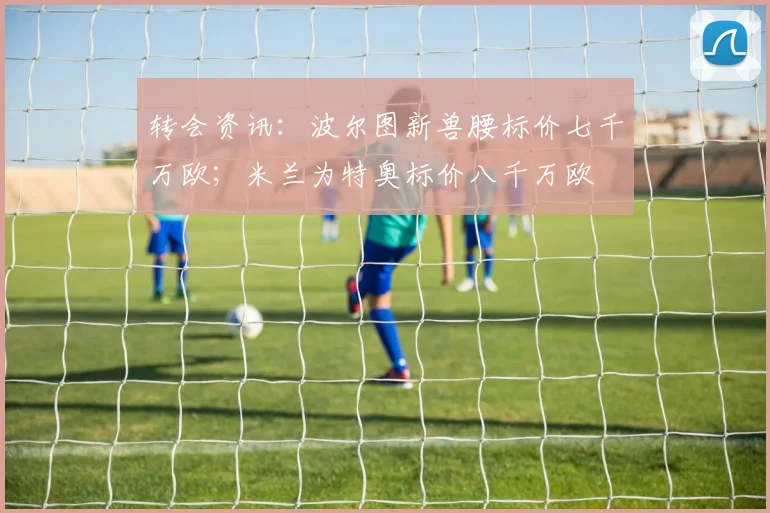 转会资讯：波尔图新兽腰标价七千万欧；米兰为特奥标价八千万欧