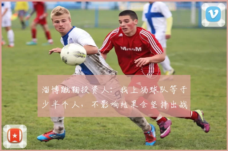 淄博蹴鞠投资人：我上场球队等于少半个人，不影响结果会坚持出战