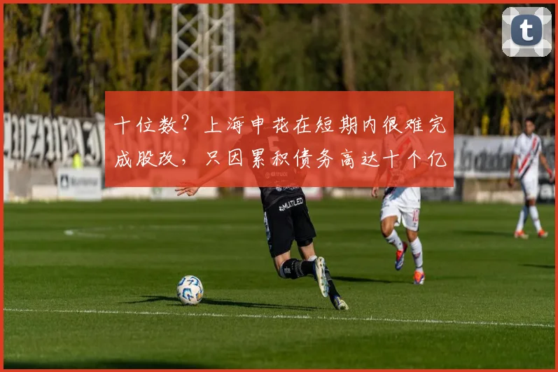十位数？上海申花在短期内很难完成股改，只因累积债务高达十个亿