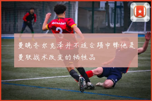 曼晚齐尔克泽并不适合踢中锋他是曼联战术改变的牺牲品