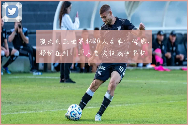 澳大利亚世界杯26人名单：瑞恩、穆伊在列，17人首次征战世界杯