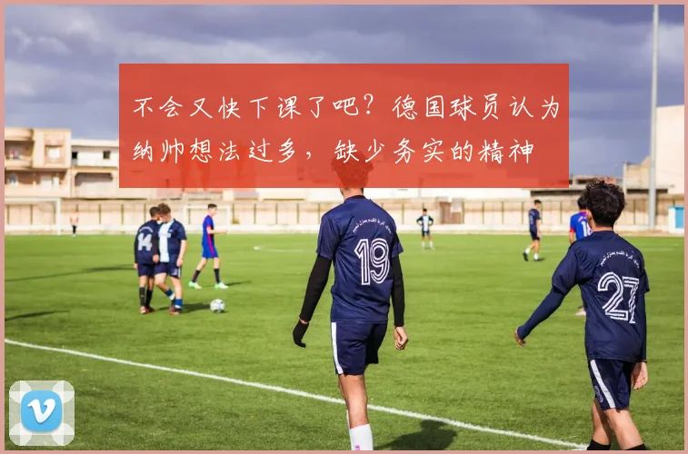 不会又快下课了吧？德国球员认为纳帅想法过多，缺少务实的精神