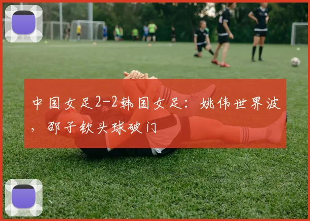 中国女足2-2韩国女足：姚伟世界波，邵子钦头球破门