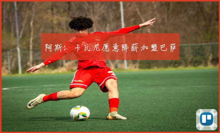 阿斯：卡瓦尼愿意降薪加盟巴萨