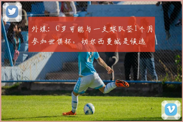 外媒：C罗可能与一支球队签1个月参加世俱杯，切尔西曼城是候选