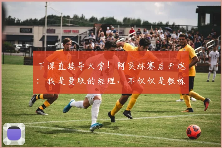 下课直接导火索！阿莫林赛后开炮：我是曼联的经理，不仅仅是教练