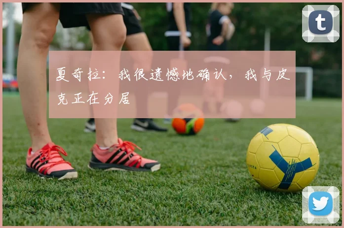 夏奇拉：我很遗憾地确认，我与皮克正在分居