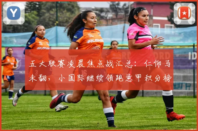 五大联赛凌晨焦点战汇总：仁仰马未翻，小国际继续领跑意甲积分榜
