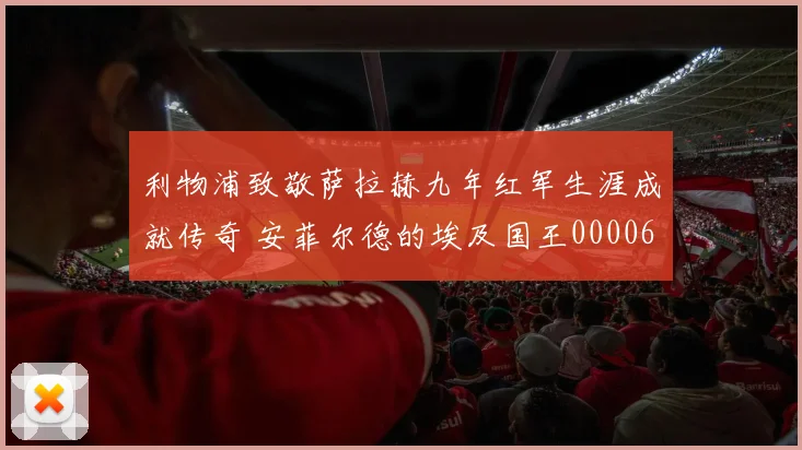 利物浦致敬萨拉赫九年红军生涯成就传奇 安菲尔德的埃及国王0000644