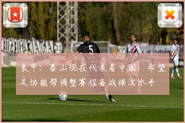 袁甲：泰山现在代表着中国，希望足协能帮调整赛程备战横滨水手
