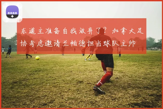 东道主准备自我放弃了？加拿大足协考虑邀请兰帕德担当球队主帅