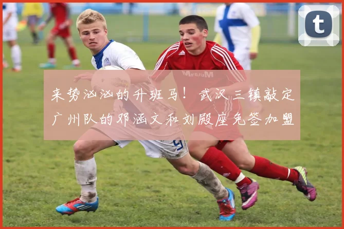 来势汹汹的升班马！武汉三镇敲定广州队的邓涵文和刘殿座免签加盟