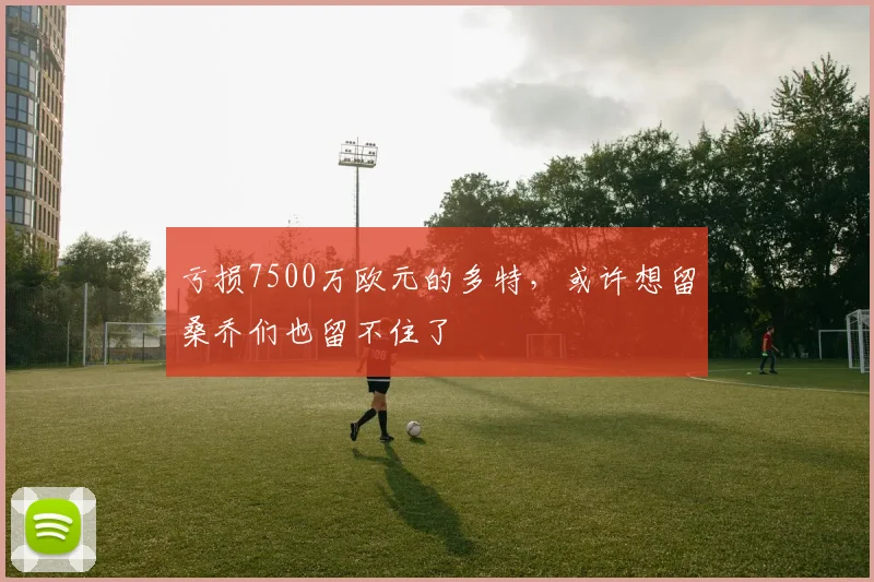 亏损7500万欧元的多特，或许想留桑乔们也留不住了