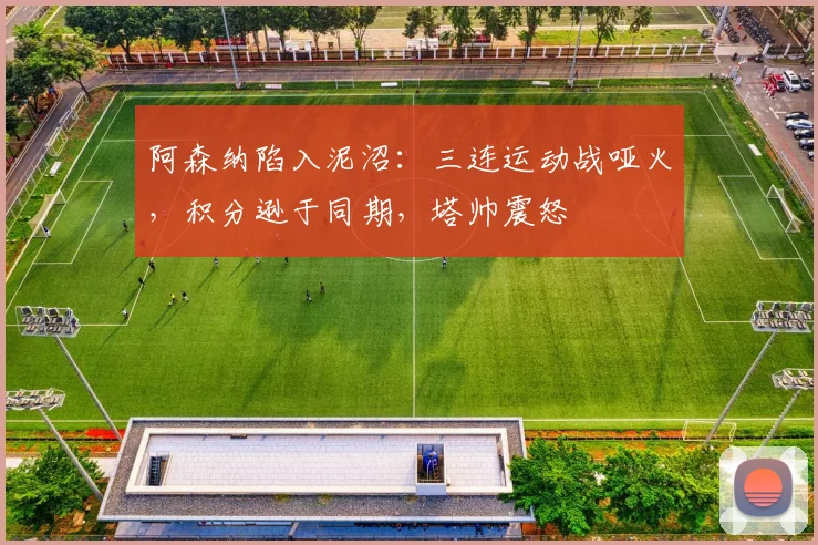 阿森纳陷入泥沼：三连运动战哑火，积分逊于同期，塔帅震怒