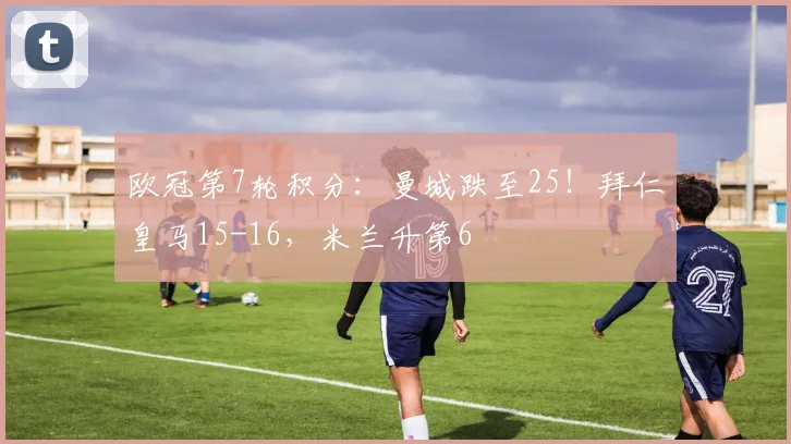 欧冠第7轮积分：曼城跌至25！拜仁皇马15-16，米兰升第6