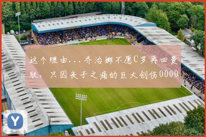 这个理由...乔治娜不愿C罗再回曼联，只因丧子之痛的巨大创伤0000644