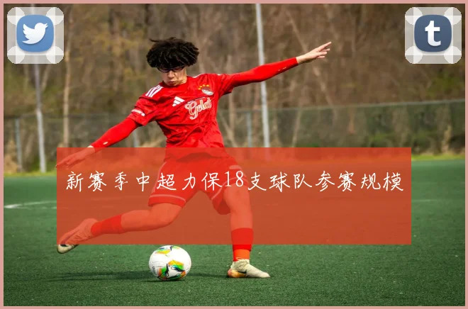 新赛季中超力保18支球队参赛规模