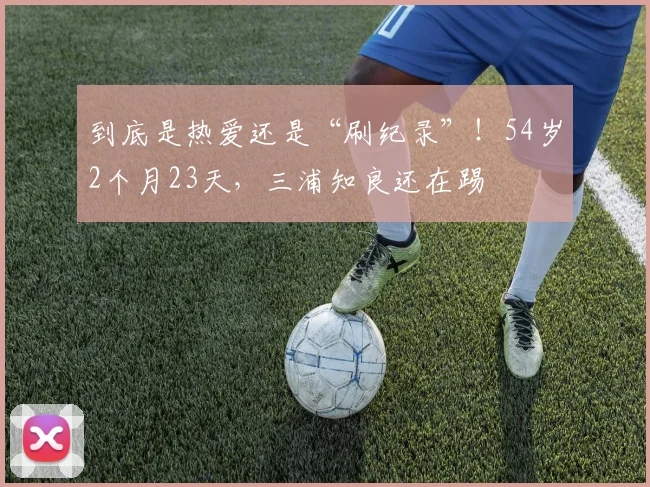 到底是热爱还是“刷纪录”！54岁2个月23天，三浦知良还在踢