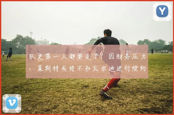 队史第一人都要走了？因财务压力，莱斯特或将不和瓦尔迪进行续约