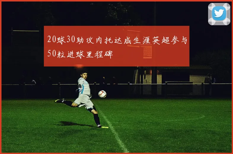 20球30助攻内托达成生涯英超参与50粒进球里程碑