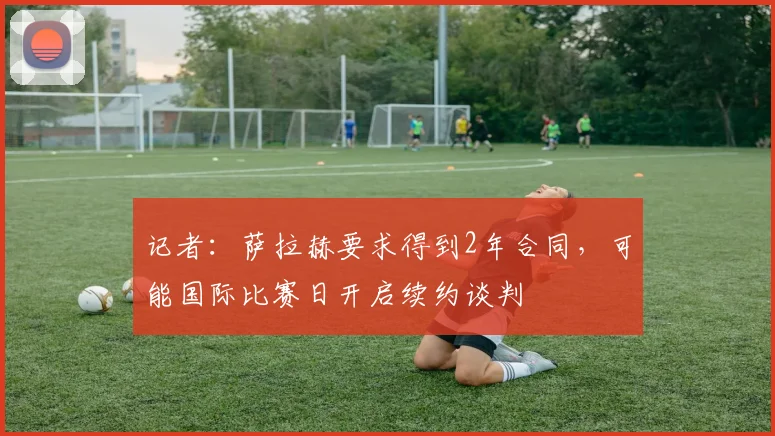 记者：萨拉赫要求得到2年合同，可能国际比赛日开启续约谈判