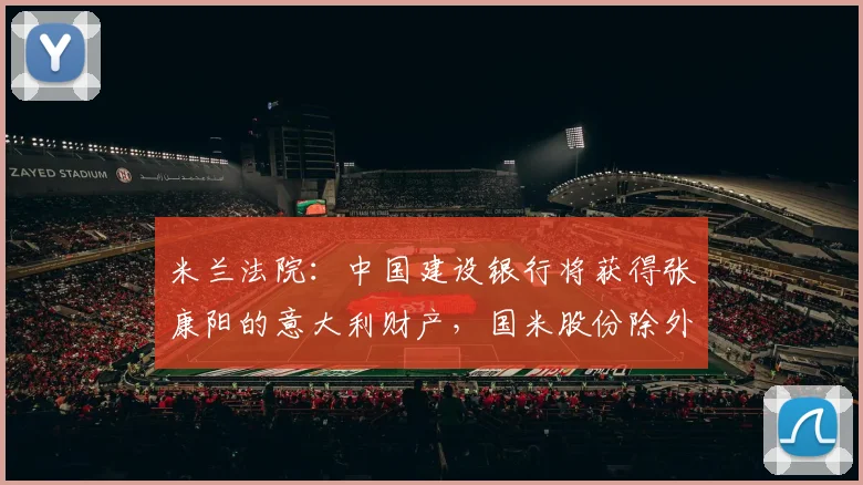 米兰法院：中国建设银行将获得张康阳的意大利财产，国米股份除外