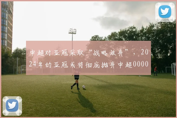 中超对亚冠采取“战略放弃”，2024年的亚冠或将彻底抛弃中超0000644