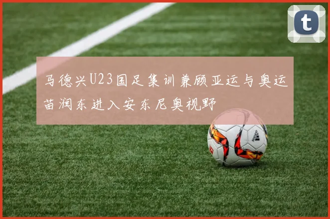 马德兴U23国足集训兼顾亚运与奥运苗润东进入安东尼奥视野