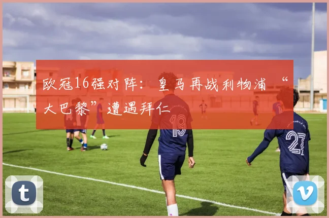 欧冠16强对阵：皇马再战利物浦 “大巴黎”遭遇拜仁