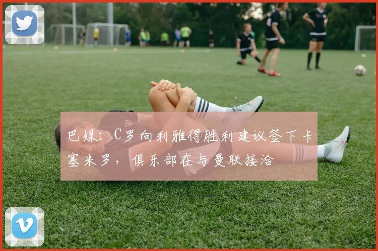 巴媒：C罗向利雅得胜利建议签下卡塞米罗，俱乐部在与曼联接洽