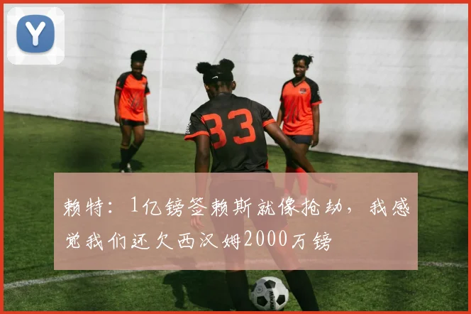 赖特：1亿镑签赖斯就像抢劫，我感觉我们还欠西汉姆2000万镑